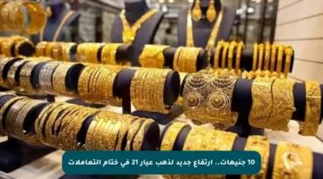 10 جنيهات.. ارتفاع جديد لذهب عيار 21 في ختام التعاملات